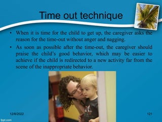 Time out technique
• When it is time for the child to get up, the caregiver asks the
reason for the time-out without anger and nagging.
• As soon as possible after the time-out, the caregiver should
praise the child’s good behavior, which may be easier to
achieve if the child is redirected to a new activity far from the
scene of the inappropriate behavior.
12/8/2022 121
 