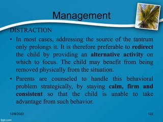 Management
DISTRACTION
• In most cases, addressing the source of the tantrum
only prolongs it. It is therefore preferable to redirect
the child by providing an alternative activity on
which to focus. The child may benefit from being
removed physically from the situation.
• Parents are counseled to handle this behavioral
problem strategically, by staying calm, firm and
consistent so that the child is unable to take
advantage from such behavior.
12/8/2022 122
 