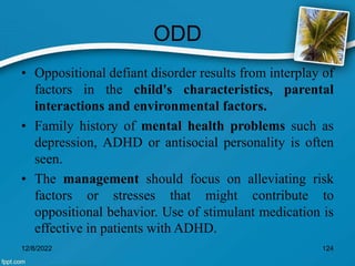 ODD
• Oppositional defiant disorder results from interplay of
factors in the child's characteristics, parental
interactions and environmental factors.
• Family history of mental health problems such as
depression, ADHD or antisocial personality is often
seen.
• The management should focus on alleviating risk
factors or stresses that might contribute to
oppositional behavior. Use of stimulant medication is
effective in patients with ADHD.
12/8/2022 124
 