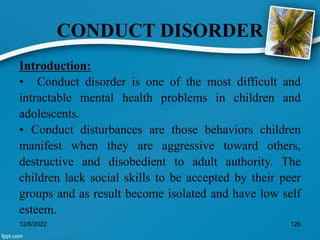 CONDUCT DISORDER
Introduction:
• Conduct disorder is one of the most difficult and
intractable mental health problems in children and
adolescents.
• Conduct disturbances are those behaviors children
manifest when they are aggressive toward others,
destructive and disobedient to adult authority. The
children lack social skills to be accepted by their peer
groups and as result become isolated and have low self
esteem.
12/8/2022 126
 