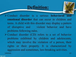 Definition:
 Conduct disorder is a serious behavioral and
emotional disorder that can occur in children and
teens. A child with this disorder may display a pattern
of disruptive and violent behavior and have
problems following rules.
 Conduct disorder (CD) refers to a set of behavior
problems exhibited by children and adolescents,
which may involve the violation of a person, their
rights or their property. It is characterized by
aggression and sometimes, law-breaking activities.
12/8/2022 127
 