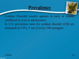 Prevalence
Conduct Disorder usually appears in early or middle
childhood or even in adolescence.
In U.S. prevalence rates for conduct disorder (CD) are
estimated at 2-9%, 5 out of every 100 teenagers.
12/8/2022 128
 