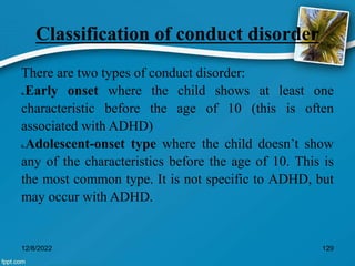 Classification of conduct disorder
There are two types of conduct disorder:
a.Early onset where the child shows at least one
characteristic before the age of 10 (this is often
associated with ADHD)
b.Adolescent-onset type where the child doesn’t show
any of the characteristics before the age of 10. This is
the most common type. It is not specific to ADHD, but
may occur with ADHD.
12/8/2022 129
 