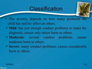 Classification
• The severity depends on how many problems the
child has and his effect on others.
 Mild: has just enough conduct problems to make the
diagnosis, causes only minor harm to others.
 Moderate: several conduct problems, causes
moderate harm to others.
 Severe: many conduct problems, causes considerable
harm to others.
12/8/2022 130
 