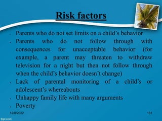 Risk factors
• Parents who do not set limits on a child’s behavior
 Parents who do not follow through with
consequences for unacceptable behavior (for
example, a parent may threaten to withdraw
television for a night but then not follow through
when the child’s behavior doesn’t change)
 Lack of parental monitoring of a child’s or
adolescent’s whereabouts
 Unhappy family life with many arguments
 Poverty
12/8/2022 131
 