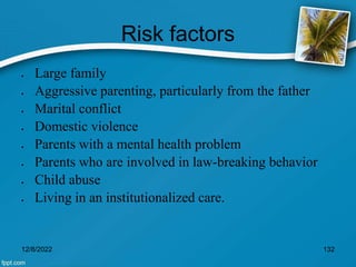 Risk factors
 Large family
 Aggressive parenting, particularly from the father
 Marital conflict
 Domestic violence
 Parents with a mental health problem
 Parents who are involved in law-breaking behavior
 Child abuse
 Living in an institutionalized care.
12/8/2022 132
 