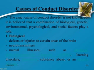 Causes of Conduct Disorder
• The exact cause of conduct disorder is not known, but
it is believed that a combination of biological, genetic,
environmental, psychological, and social factors play a
role.
1. Biological
- defects or injuries to certain areas of the brain
- neurotransmitters
- mental illnesses, such as attention-
deficit/hyperactivity disorder (ADHD), learning
disorders, depression, substance abuse, or an anxiety
disorder,
12/8/2022 133
 