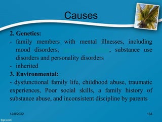 Causes
2. Genetics:
- family members with mental illnesses, including
mood disorders, anxiety disorders, substance use
disorders and personality disorders
- inherited
3. Environmental:
- dysfunctional family life, childhood abuse, traumatic
experiences, Poor social skills, a family history of
substance abuse, and inconsistent discipline by parents
12/8/2022 134
 