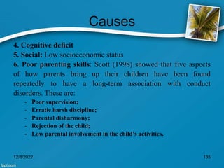 Causes
4. Cognitive deficit
5. Social: Low socioeconomic status
6. Poor parenting skills: Scott (1998) showed that five aspects
of how parents bring up their children have been found
repeatedly to have a long-term association with conduct
disorders. These are:
- Poor supervision;
- Erratic harsh discipline;
- Parental disharmony;
- Rejection of the child;
- Low parental involvement in the child’s activities.
12/8/2022 135
 