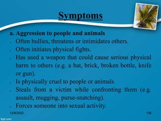Symptoms
a. Aggression to people and animals
 Often bullies, threatens or intimidates others.
 Often initiates physical fights.
 Has used a weapon that could cause serious physical
harm to others (e.g. a bat, brick, broken bottle, knife
or gun).
 Is physically cruel to people or animals.
 Steals from a victim while confronting them (e.g.
assault, mugging, purse-snatching).
 Forces someone into sexual activity.
12/8/2022 136
 