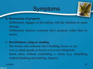 Symptoms
b. Destruction of property
 Deliberately engages in fire-setting with the intention to cause
damage.
 Deliberately destroys someone else’s property (other than by
arson).
c. Deceitfulness, lying or stealing
 Has broken into someone else’s building, house, or car.
 Lies to obtain goods or favors or to avoid obligations.
 Steals items without confronting a victim (e.g. shoplifting
without breaking and entering, forgery).
12/8/2022 137
 