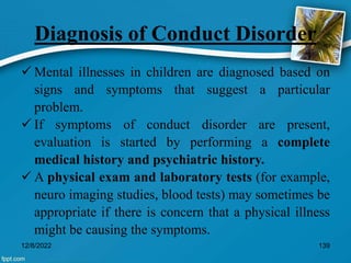 Diagnosis of Conduct Disorder
 Mental illnesses in children are diagnosed based on
signs and symptoms that suggest a particular
problem.
 If symptoms of conduct disorder are present,
evaluation is started by performing a complete
medical history and psychiatric history.
 A physical exam and laboratory tests (for example,
neuro imaging studies, blood tests) may sometimes be
appropriate if there is concern that a physical illness
might be causing the symptoms.
12/8/2022 139
 