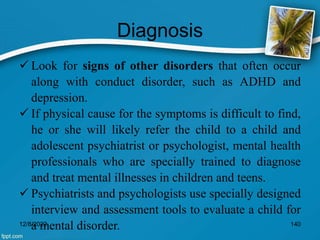 Diagnosis
 Look for signs of other disorders that often occur
along with conduct disorder, such as ADHD and
depression.
 If physical cause for the symptoms is difficult to find,
he or she will likely refer the child to a child and
adolescent psychiatrist or psychologist, mental health
professionals who are specially trained to diagnose
and treat mental illnesses in children and teens.
 Psychiatrists and psychologists use specially designed
interview and assessment tools to evaluate a child for
a mental disorder.
12/8/2022 140
 