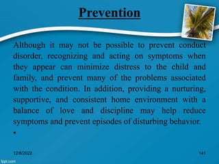Prevention
Although it may not be possible to prevent conduct
disorder, recognizing and acting on symptoms when
they appear can minimize distress to the child and
family, and prevent many of the problems associated
with the condition. In addition, providing a nurturing,
supportive, and consistent home environment with a
balance of love and discipline may help reduce
symptoms and prevent episodes of disturbing behavior.
•
12/8/2022 141
 