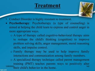 Treatment
• Conduct Disorder is highly resistant to treatment.
 Psychotherapy: Psychotherapy (a type of counseling) is
aimed at helping the child learn to express and control anger in
more appropriate ways.
o A type of therapy called cognitive-behavioral therapy aims
to reshape the child's thinking (cognition) to improve
problem solving skills, anger management, moral reasoning
skills, and impulse control.
o Family therapy may be used to help improve family
interactions and communication among family members.
o A specialized therapy technique called parent management
training (PMT) teaches parents ways to positively alter
their child's behavior in the home.
12/8/2022 142
 