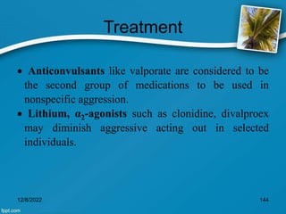 Treatment
 Anticonvulsants like valporate are considered to be
the second group of medications to be used in
nonspecific aggression.
 Lithium, α2-agonists such as clonidine, divalproex
may diminish aggressive acting out in selected
individuals.
12/8/2022 144
 