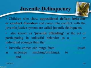 Juvenile Delinquency
• Children who show oppositional defiant behavior
or conduct disorders and come into conflict with the
juvenile justice system are called juvenile delinquents.
• also known as "juvenile offending", is the act of
participating in unlawful behavior as a minor or
individual younger than the statutory age of majority.
• Juvenile crimes can range from status offenses (such
as underage smoking/drinking), to property
crimes and violent crimes.[3]
12/8/2022 145
 