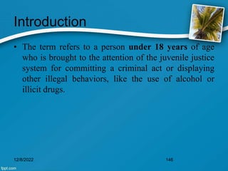 Introduction
• The term refers to a person under 18 years of age
who is brought to the attention of the juvenile justice
system for committing a criminal act or displaying
other illegal behaviors, like the use of alcohol or
illicit drugs.
12/8/2022 146
 