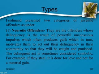 Types
Ferdinand presented two categories of juvenile
offenders as under:
(1) Neurotic Offenders- They are the offenders whose
delinquency is the result of powerful unconscious
impulses which often produces guilt which in turn,
motivates them to act out their delinquency in their
community so that they will be caught and punished.
The delinquent act is sometimes considered symbolic.
For example, if they steal, it is done for love and not for
a material gain.
12/8/2022 147
 