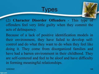 Types
(2) Character Disorder Offenders - This type of
offenders feel very little guilty when they commit the
acts of delinquency.
Because of a lack of positive identification models in
their environment, they have failed to develop self-
control and do what they want to do when they feel like
doing it. They come from disorganized families and
have had a barren environment in their childhood. They
are self-centered and feel to be aloof and have difficulty
in forming meaningful relationships.
12/8/2022 148
 