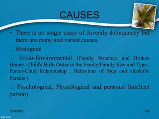 CAUSES
• There is no single cause of Juvenile delinquency but
there are many and varied causes.
Biological
Socio-Environmental (Family Structure and Broken
Homes, Child's Birth Order in the Family/Family Size and Type ,
Parent-Child Relationship , Behaviour of Step and alcoholic
Parents )
Psychological, Physiological and personal (intellect
person)
12/8/2022 149
 