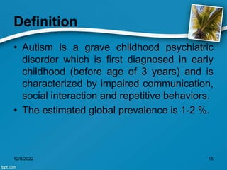 Definition
• Autism is a grave childhood psychiatric
disorder which is first diagnosed in early
childhood (before age of 3 years) and is
characterized by impaired communication,
social interaction and repetitive behaviors.
• The estimated global prevalence is 1-2 %.
12/8/2022 15
 