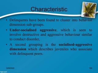 Characteristic
• Delinquents have been found to cluster into behavior
dimension sub-groups.
• Under-socialised aggressive, which is seen to
involve destructive and aggressive behaviour similar
to conduct disorder,
• A second grouping is the socialised-aggressive
dimension which describes juveniles who associate
with delinquent peers.
12/8/2022 150
 