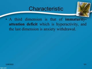 Characteristic
• A third dimension is that of immaturity-
attention deficit which is hyperactivity, and
the last dimension is anxiety withdrawal.
12/8/2022 151
 