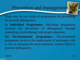 Prevention and management
There may be two kinds of programmes for preventing
the juvenile delinquency;
(i) Individual Programme: Individual programme
involves the prevention of delinquency through
counseling, psychotherapy and proper education.
(ii) Environmental programme: Environmental
programme involves the employment of techniques with
a view to changing the socio-economic context likely to
promote delinquency.
12/8/2022 152
 