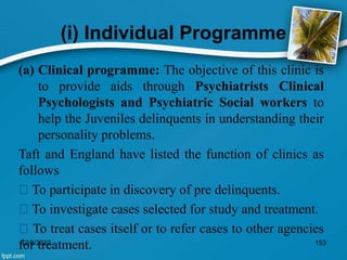 (i) Individual Programme
(a) Clinical programme: The objective of this clinic is
to provide aids through Psychiatrists Clinical
Psychologists and Psychiatric Social workers to
help the Juveniles delinquents in understanding their
personality problems.
Taft and England have listed the function of clinics as
follows
To participate in discovery of pre delinquents.
To investigate cases selected for study and treatment.
To treat cases itself or to refer cases to other agencies
for treatment.
12/8/2022 153
 