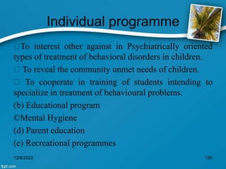 Individual programme
To interest other against in Psychiatrically oriented
types of treatment of behavioral disorders in children.
To reveal the community unmet needs of children.
To cooperate in training of students intending to
specialize in treatment of behavioural problems.
(b) Educational program
©Mental Hygiene
(d) Parent education
(e) Recreational programmes
12/8/2022 154
 