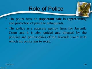 Role of Police
• The police have an important role in apprehending
and protection of juvenile delinquents.
• The police is a separate agency from the Juvenile
Court and it is also guided and directed by the
policies and philosophies of the Juvenile Court with
which the police has to work.
12/8/2022 156
 