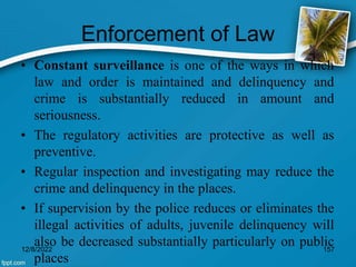 Enforcement of Law
• Constant surveillance is one of the ways in which
law and order is maintained and delinquency and
crime is substantially reduced in amount and
seriousness.
• The regulatory activities are protective as well as
preventive.
• Regular inspection and investigating may reduce the
crime and delinquency in the places.
• If supervision by the police reduces or eliminates the
illegal activities of adults, juvenile delinquency will
also be decreased substantially particularly on public
places
12/8/2022 157
 