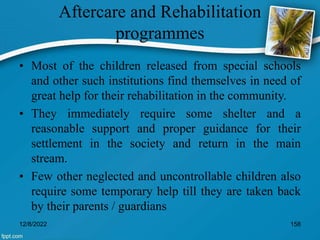 Aftercare and Rehabilitation
programmes
• Most of the children released from special schools
and other such institutions find themselves in need of
great help for their rehabilitation in the community.
• They immediately require some shelter and a
reasonable support and proper guidance for their
settlement in the society and return in the main
stream.
• Few other neglected and uncontrollable children also
require some temporary help till they are taken back
by their parents / guardians
12/8/2022 158
 