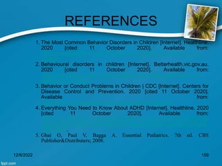 REFERENCES
1. The Most Common Behavior Disorders in Children [Internet]. Healthline.
2020 [cited 11 October 2020]. Available from:
https://www.healthline.com/health/parenting/behavioral-disorders-in-
children
2. Behavioural disorders in children [Internet]. Betterhealth.vic.gov.au.
2020 [cited 11 October 2020]. Available from:
https://www.betterhealth.vic.gov.au/health/healthyliving/behavioural-
disorders-in-children
3. Behavior or Conduct Problems in Children | CDC [Internet]. Centers for
Disease Control and Prevention. 2020 [cited 11 October 2020].
Available from:
https://www.cdc.gov/childrensmentalhealth/behavior.html
4. Everything You Need to Know About ADHD [Internet]. Healthline. 2020
[cited 11 October 2020]. Available from:
https://www.healthline.com/health/adhd#:~:text=Attention%20deficit%20
hyperactivity%20disorder%20(ADHD,and%20children%20can%20have
%20ADHD.
5. Ghai O, Paul V, Bagga A. Essential Pediatrics. 7th ed. CBS
Publisher&Distributers; 2008.
12/8/2022 159
 
