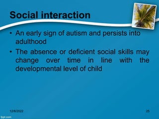 Social interaction
• An early sign of autism and persists into
adulthood
• The absence or deficient social skills may
change over time in line with the
developmental level of child
12/8/2022 25
 
