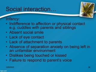 Social interaction…
Infancy:
• Indifference to affection or physical contact
e.g. cuddles with parents and siblings
• Absent social smile
• Lack of eye contact
• Lack of attachment to parents
• Absence of separation anxiety on being left in
an unfamiliar environment
• Dislikes being touched or kissed
• Failure to respond to parent’s voice
12/8/2022 26
 