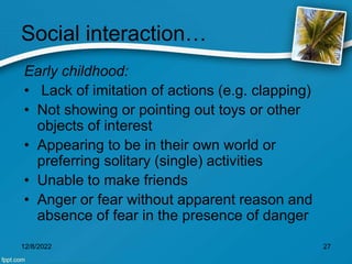 Social interaction…
Early childhood:
• Lack of imitation of actions (e.g. clapping)
• Not showing or pointing out toys or other
objects of interest
• Appearing to be in their own world or
preferring solitary (single) activities
• Unable to make friends
• Anger or fear without apparent reason and
absence of fear in the presence of danger
12/8/2022 27
 