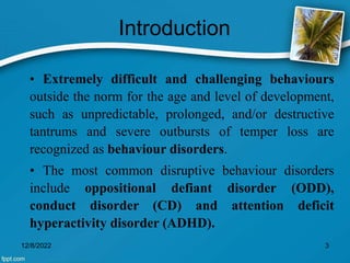 Introduction
• Extremely difficult and challenging behaviours
outside the norm for the age and level of development,
such as unpredictable, prolonged, and/or destructive
tantrums and severe outbursts of temper loss are
recognized as behaviour disorders.
• The most common disruptive behaviour disorders
include oppositional defiant disorder (ODD),
conduct disorder (CD) and attention deficit
hyperactivity disorder (ADHD).
12/8/2022 3
 
