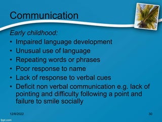 Communication
Early childhood:
• Impaired language development
• Unusual use of language
• Repeating words or phrases
• Poor response to name
• Lack of response to verbal cues
• Deficit non verbal communication e.g. lack of
pointing and difficulty following a point and
failure to smile socially
12/8/2022 30
 