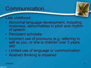 Communication…
Late childhood:
• Abnormal language development, including
muteness, abnormalities in pitch and rhythm
of speech
• Persistent echolalia
• Incorrect use of pronouns (e.g. referring to
self as you, or she is children over 3 years
old)
• Limited use of language or communication
• Abstract thinking is impaired
12/8/2022 31
 