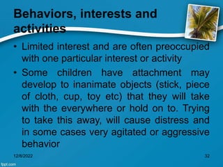 Behaviors, interests and
activities
• Limited interest and are often preoccupied
with one particular interest or activity
• Some children have attachment may
develop to inanimate objects (stick, piece
of cloth, cup, toy etc) that they will take
with the everywhere or hold on to. Trying
to take this away, will cause distress and
in some cases very agitated or aggressive
behavior
12/8/2022 32
 