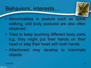 Behaviors, interests…
• Abnormalities in posture such as tiptoe
walking, odd body postures are also often
observed
• Tried to keep touching different body parts
e.g. they might put their hands on their
head or slap their head with both hands
• Attachment may develop to inanimate
objects
12/8/2022 33
 