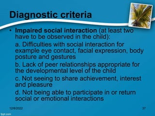 Diagnostic criteria
• Impaired social interaction (at least two
have to be observed in the child):
a. Difficulties with social interaction for
example eye contact, facial expression, body
posture and gestures
b. Lack of peer relationships appropriate for
the developmental level of the child
c. Not seeing to share achievement, interest
and pleasure
d. Not being able to participate in or return
social or emotional interactions
12/8/2022 37
 