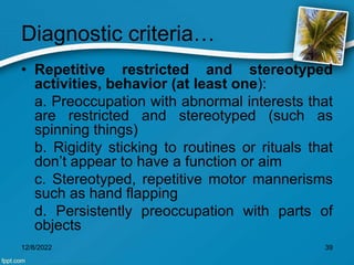Diagnostic criteria…
• Repetitive restricted and stereotyped
activities, behavior (at least one):
a. Preoccupation with abnormal interests that
are restricted and stereotyped (such as
spinning things)
b. Rigidity sticking to routines or rituals that
don’t appear to have a function or aim
c. Stereotyped, repetitive motor mannerisms
such as hand flapping
d. Persistently preoccupation with parts of
objects
12/8/2022 39
 