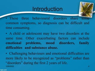 Introduction
• These three behavioural disorders share some
common symptoms, so diagnosis can be difficult and
time consuming.
• A child or adolescent may have two disorders at the
same time. Other exacerbating factors can include
emotional problems, mood disorders, family
difficulties and substance abuse.
• Challenging behaviours and emotional difficulties are
more likely to be recognized as “problems” rather than
“disorders” during the first 2 years of life.
12/8/2022 4
 