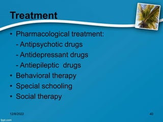 Treatment
• Pharmacological treatment:
- Antipsychotic drugs
- Antidepressant drugs
- Antiepileptic drugs
• Behavioral therapy
• Special schooling
• Social therapy
12/8/2022 40
 
