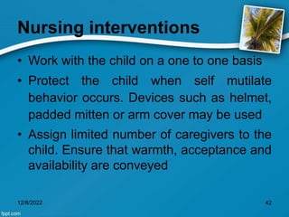 Nursing interventions
• Work with the child on a one to one basis
• Protect the child when self mutilate
behavior occurs. Devices such as helmet,
padded mitten or arm cover may be used
• Assign limited number of caregivers to the
child. Ensure that warmth, acceptance and
availability are conveyed
12/8/2022 42
 