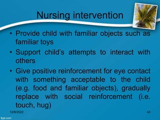 Nursing intervention
• Provide child with familiar objects such as
familiar toys
• Support child’s attempts to interact with
others
• Give positive reinforcement for eye contact
with something acceptable to the child
(e.g. food and familiar objects), gradually
replace with social reinforcement (i.e.
touch, hug)
12/8/2022 43
 
