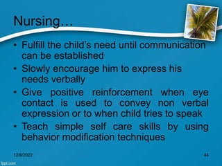 Nursing…
• Fulfill the child’s need until communication
can be established
• Slowly encourage him to express his
needs verbally
• Give positive reinforcement when eye
contact is used to convey non verbal
expression or to when child tries to speak
• Teach simple self care skills by using
behavior modification techniques
12/8/2022 44
 